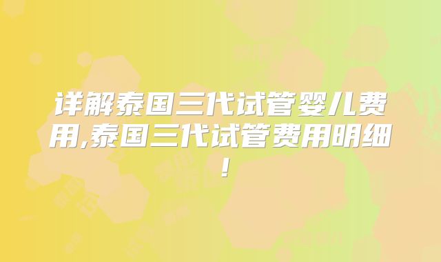 详解泰国三代试管婴儿费用,泰国三代试管费用明细！