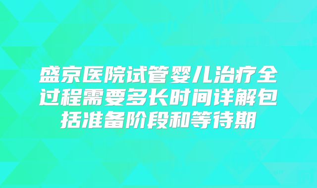 盛京医院试管婴儿治疗全过程需要多长时间详解包括准备阶段和等待期