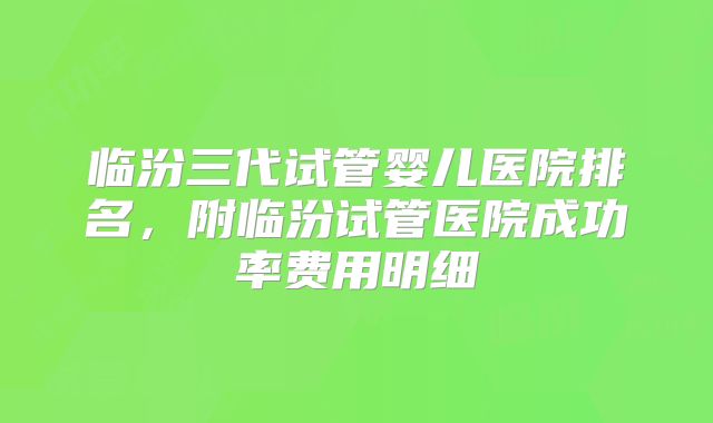 临汾三代试管婴儿医院排名,附临汾试管医院成功率费用明细