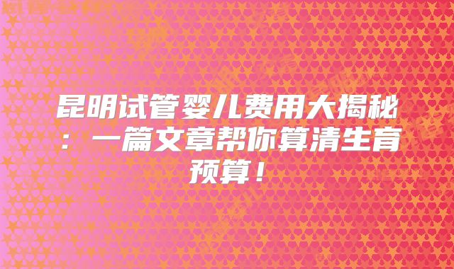 昆明试管婴儿费用大揭秘：一篇文章帮你算清生育预算！