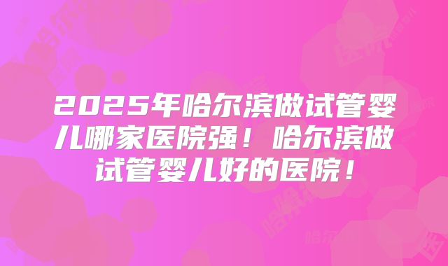 2025年哈尔滨做试管婴儿哪家医院强！哈尔滨做试管婴儿好的医院！