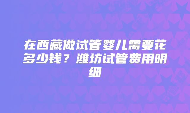 在西藏做试管婴儿需要花多少钱?潍坊试管费用明细