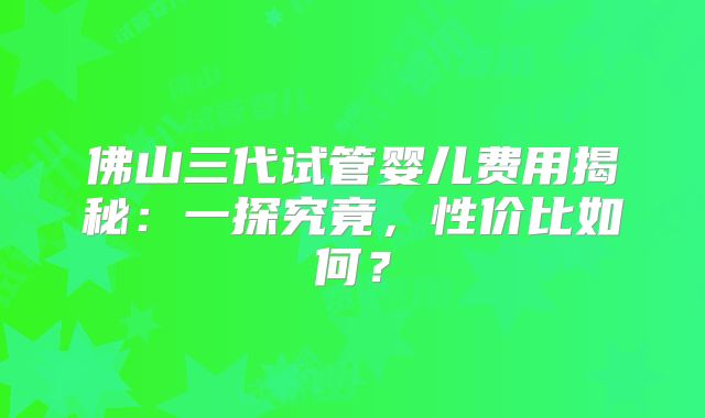 佛山三代试管婴儿费用揭秘：一探究竟，性价比如何？