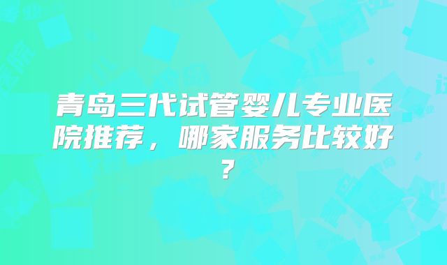 青岛三代试管婴儿专业医院推荐,哪家服务比较好?