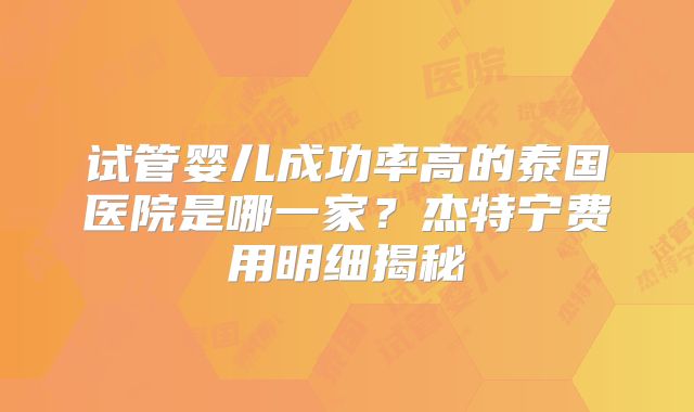 试管婴儿成功率高的泰国医院是哪一家？杰特宁费用明细揭秘
