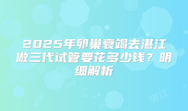 2025年卵巢衰竭去湛江做三代试管要花多少钱？明细解析