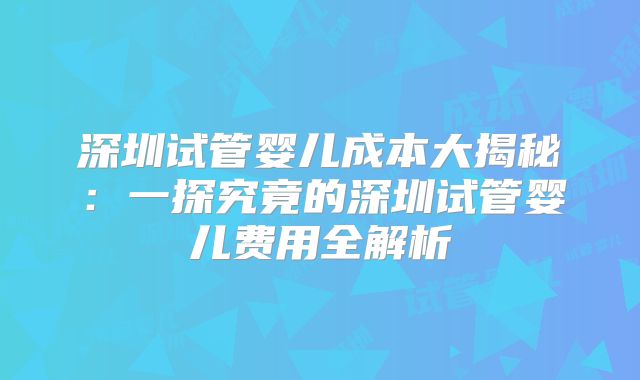 深圳试管婴儿成本大揭秘:一探究竟的深圳试管婴儿费用全解析