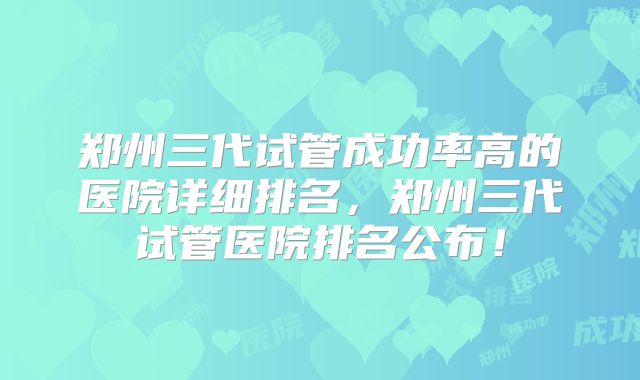郑州三代试管成功率高的医院详细排名，郑州三代试管医院排名公布！