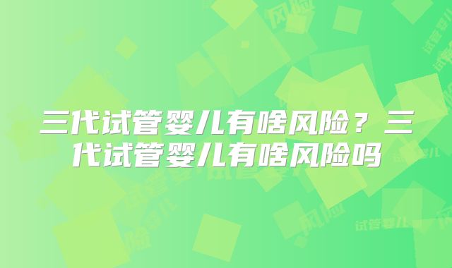 三代试管婴儿有啥风险？三代试管婴儿有啥风险吗