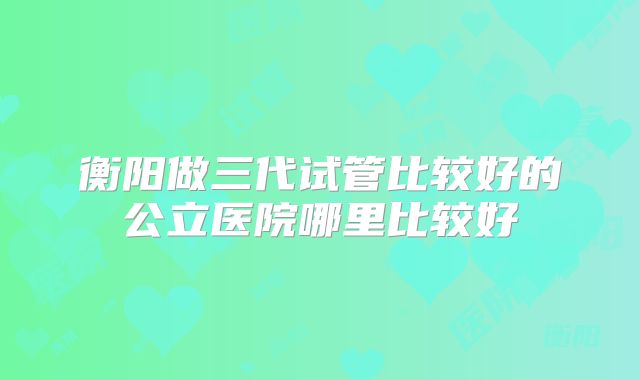 衡阳做三代试管比较好的公立医院哪里比较好
