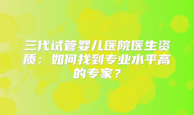 三代试管婴儿医院医生资质：如何找到专业水平高的专家？