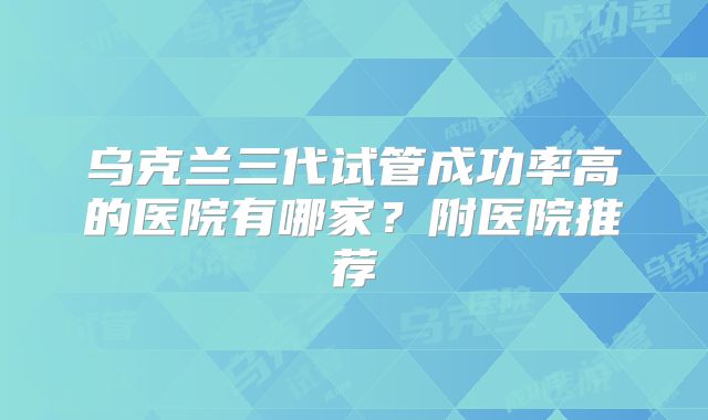 乌克兰三代试管成功率高的医院有哪家?附医院推荐