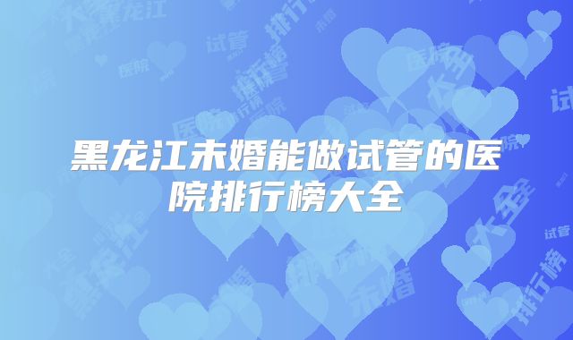 黑龙江未婚能做试管的医院排行榜大全