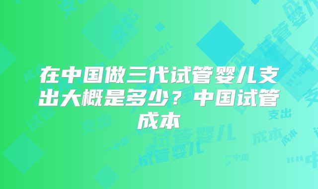 在中国做三代试管婴儿支出大概是多少？中国试管成本