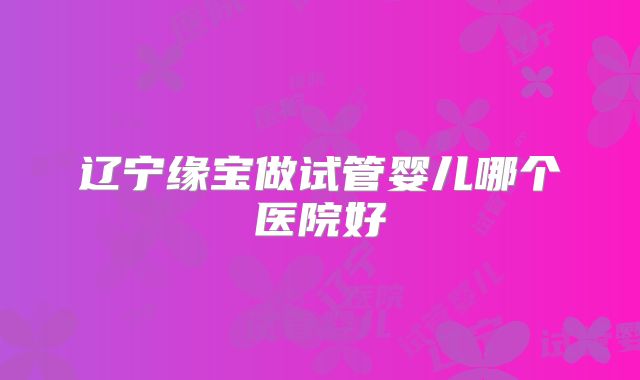 辽宁缘宝做试管婴儿哪个医院好