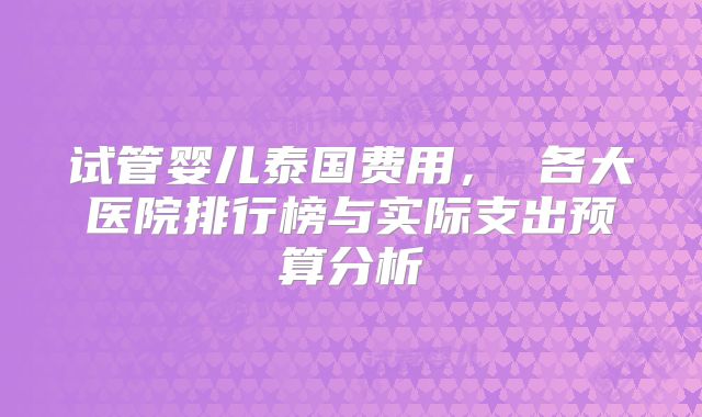 试管婴儿泰国费用, 各大医院排行榜与实际支出预算分析