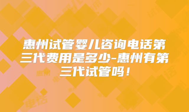惠州试管婴儿咨询电话第三代费用是多少-惠州有第三代试管吗!