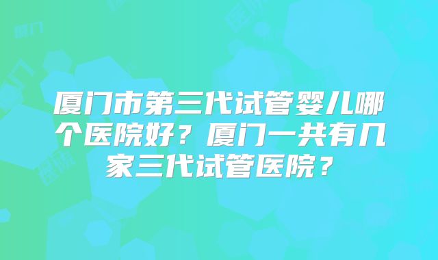 厦门市第三代试管婴儿哪个医院好?厦门一共有几家三代试管医院?