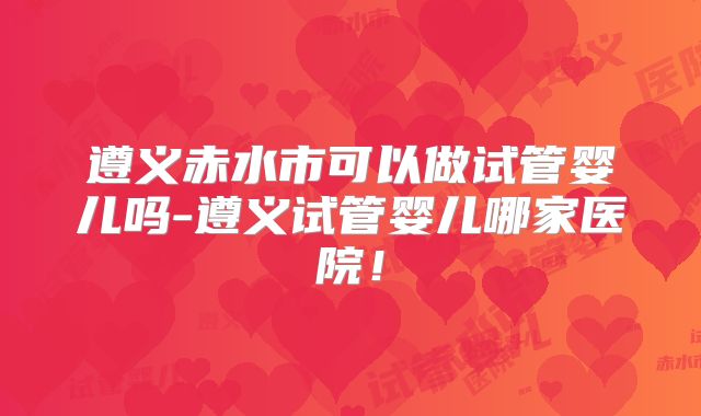 遵义赤水市可以做试管婴儿吗-遵义试管婴儿哪家医院！