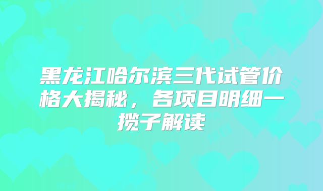 黑龙江哈尔滨三代试管价格大揭秘,各项目明细一揽子解读