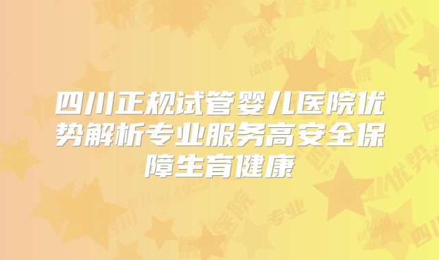 四川正规试管婴儿医院优势解析专业服务高安全保障生育健康