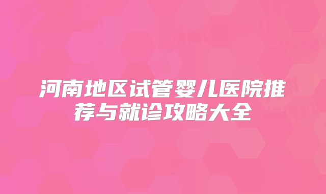 河南地区试管婴儿医院推荐与就诊攻略大全