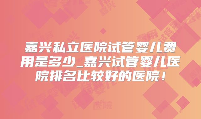 嘉兴私立医院试管婴儿费用是多少_嘉兴试管婴儿医院排名比较好的医院!