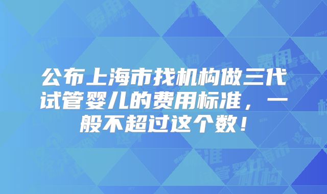 公布上海市找机构做三代试管婴儿的费用标准，一般不超过这个数！