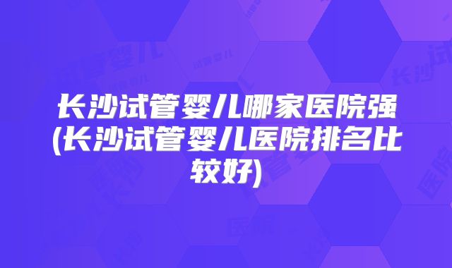 长沙试管婴儿哪家医院强(长沙试管婴儿医院排名比较好)