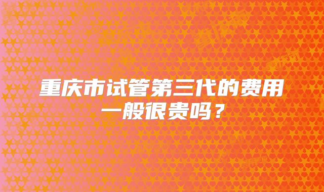 重庆市试管第三代的费用一般很贵吗?