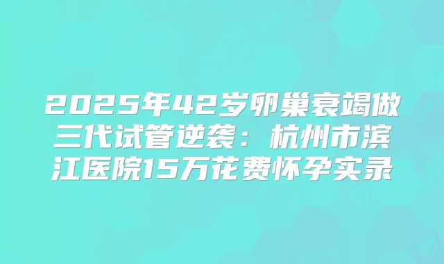2025年42岁卵巢衰竭做三代试管逆袭:杭州市滨江医院15万花费怀孕实录