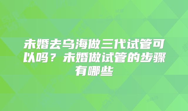 未婚去乌海做三代试管可以吗?未婚做试管的步骤有哪些