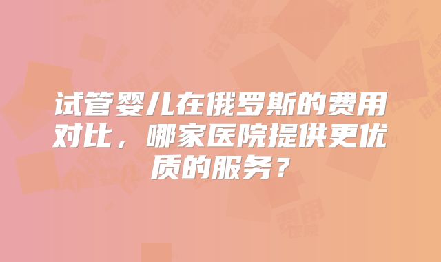 试管婴儿在俄罗斯的费用对比,哪家医院提供更优质的服务?