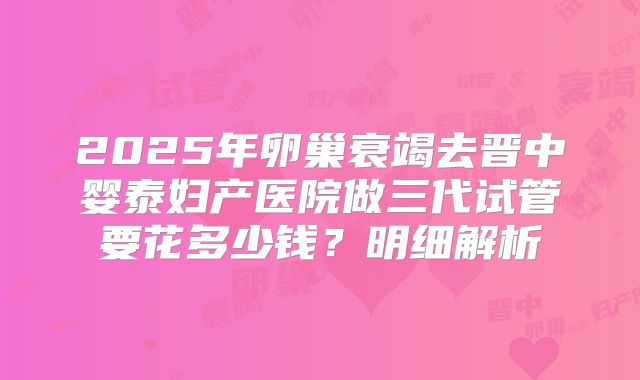 2025年卵巢衰竭去晋中婴泰妇产医院做三代试管要花多少钱？明细解析