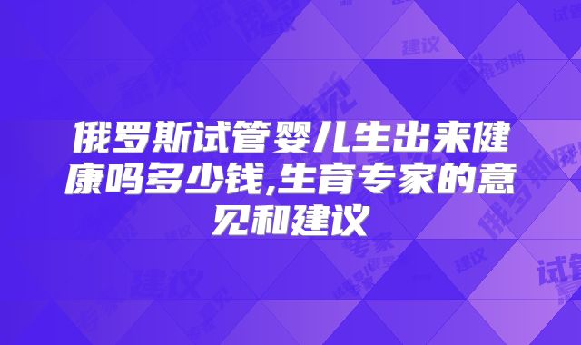 俄罗斯试管婴儿生出来健康吗多少钱,生育专家的意见和建议