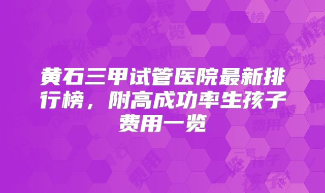 黄石三甲试管医院最新排行榜,附高成功率生孩子费用一览