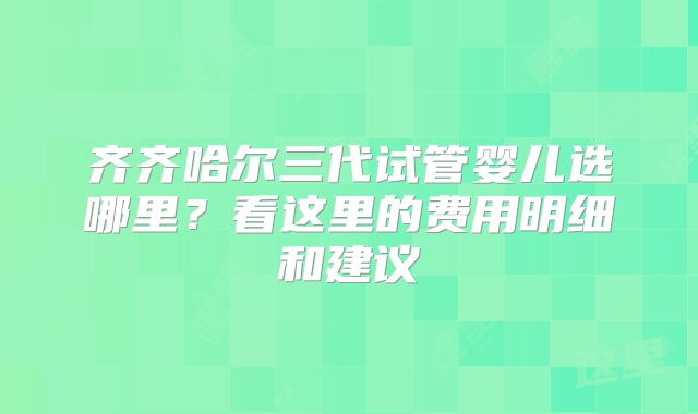 齐齐哈尔三代试管婴儿选哪里?看这里的费用明细和建议