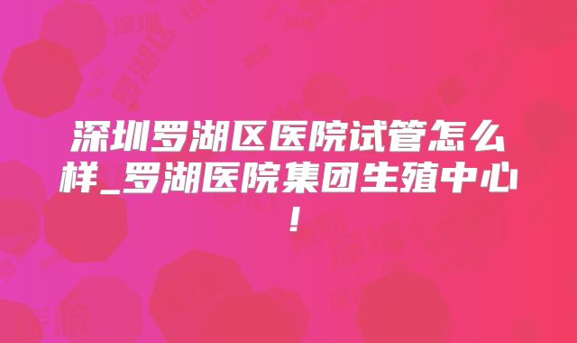 深圳罗湖区医院试管怎么样_罗湖医院集团生殖中心!