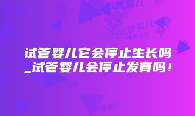 试管婴儿它会停止生长吗_试管婴儿会停止发育吗！
