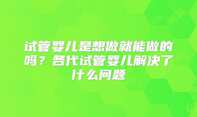 试管婴儿是想做就能做的吗?各代试管婴儿解决了什么问题