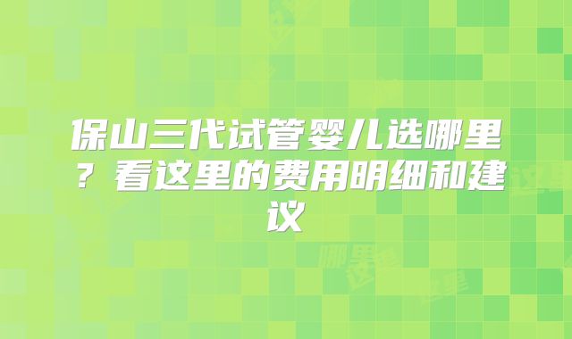 保山三代试管婴儿选哪里？看这里的费用明细和建议