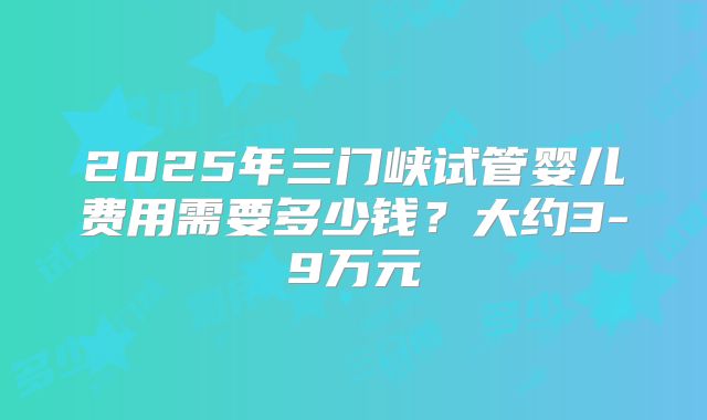 2025年三门峡试管婴儿费用需要多少钱?大约3-9万元