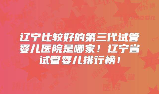 辽宁比较好的第三代试管婴儿医院是哪家！辽宁省试管婴儿排行榜！