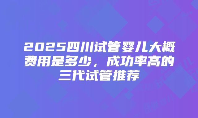 2025四川试管婴儿大概费用是多少,成功率高的三代试管推荐