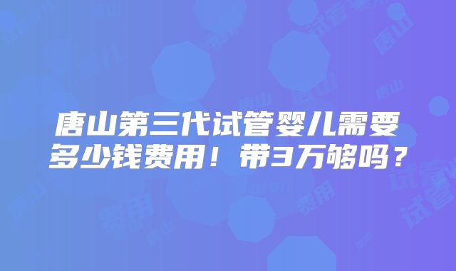 唐山第三代试管婴儿需要多少钱费用!带3万够吗?
