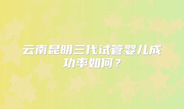 云南昆明三代试管婴儿成功率如何?
