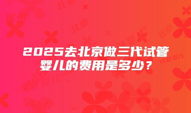 2025去北京做三代试管婴儿的费用是多少?