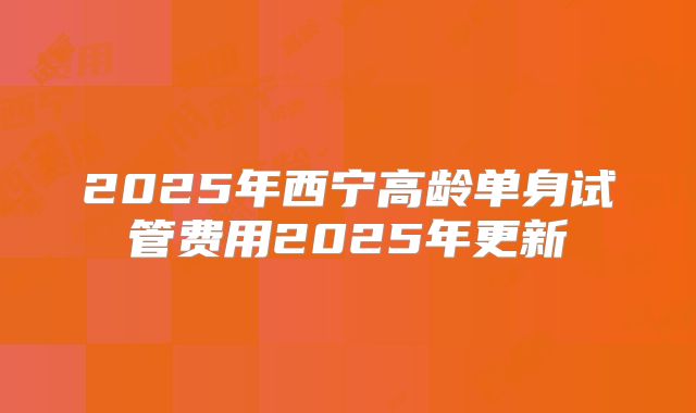 2025年西宁高龄单身试管费用2025年更新
