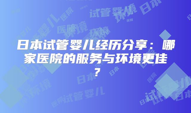 日本试管婴儿经历分享：哪家医院的服务与环境更佳？