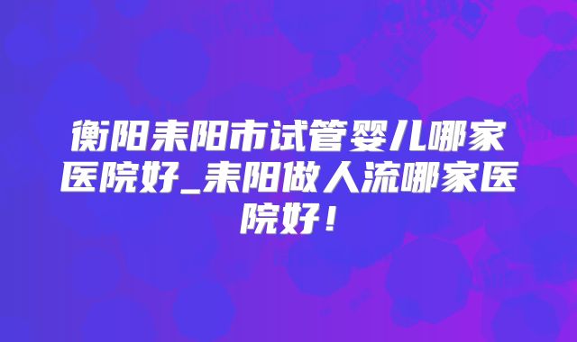 衡阳耒阳市试管婴儿哪家医院好_耒阳做人流哪家医院好！